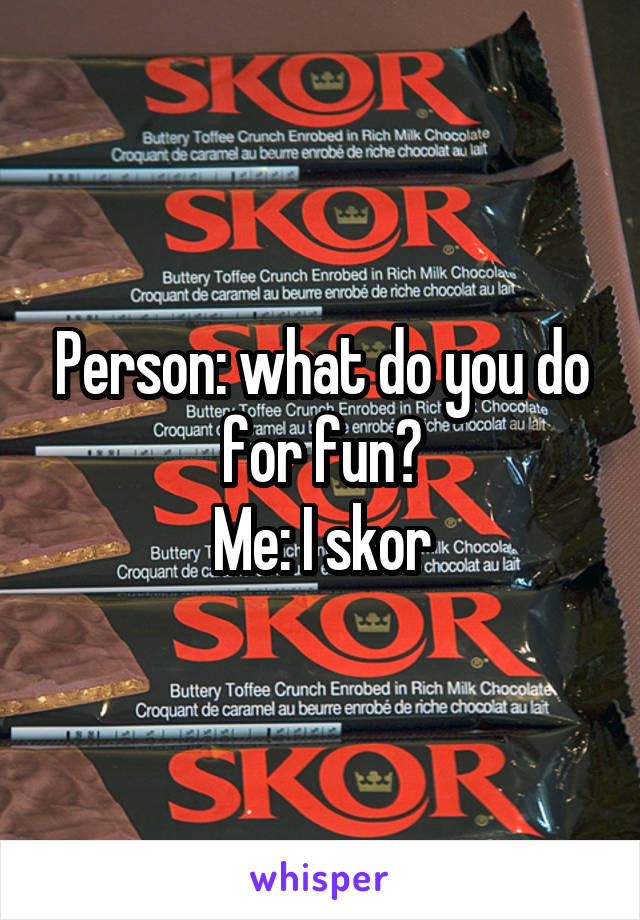 Person: what do you do for fun?
Me: I skor