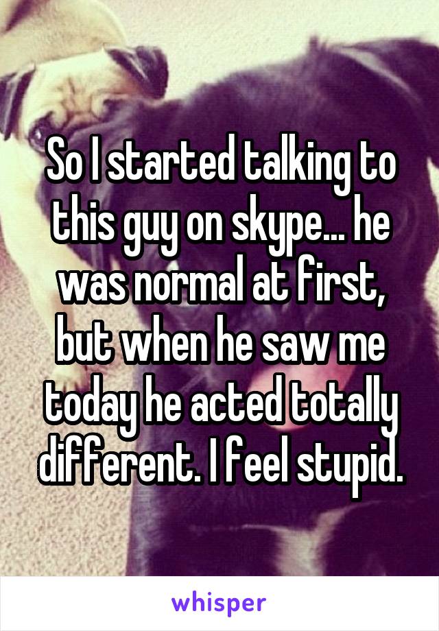 So I started talking to this guy on skype... he was normal at first, but when he saw me today he acted totally different. I feel stupid.