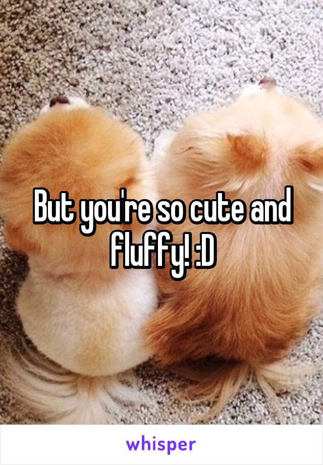 But you're so cute and fluffy! :D