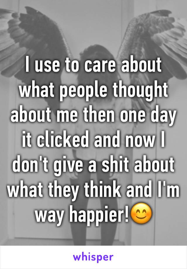 I use to care about what people thought about me then one day it clicked and now I don't give a shit about what they think and I'm way happier!😊