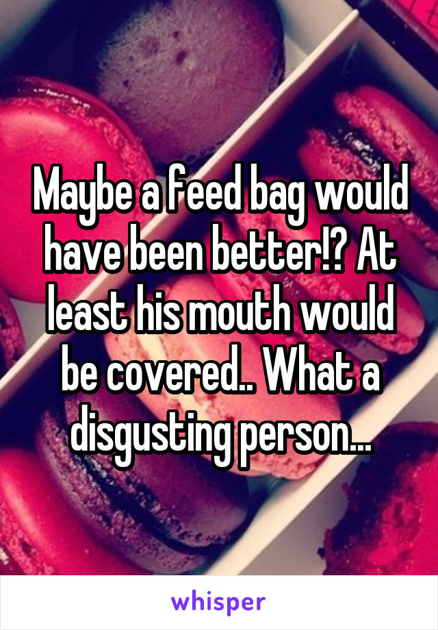 Maybe a feed bag would have been better!? At least his mouth would be covered.. What a disgusting person...
