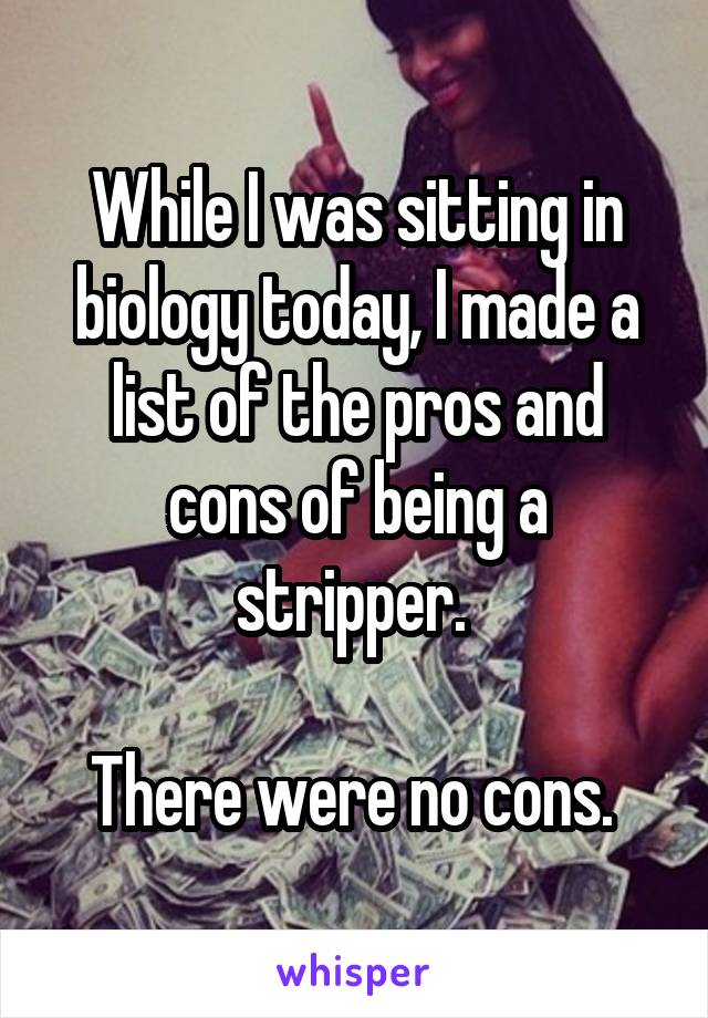 While I was sitting in biology today, I made a list of the pros and cons of being a stripper. 

There were no cons. 