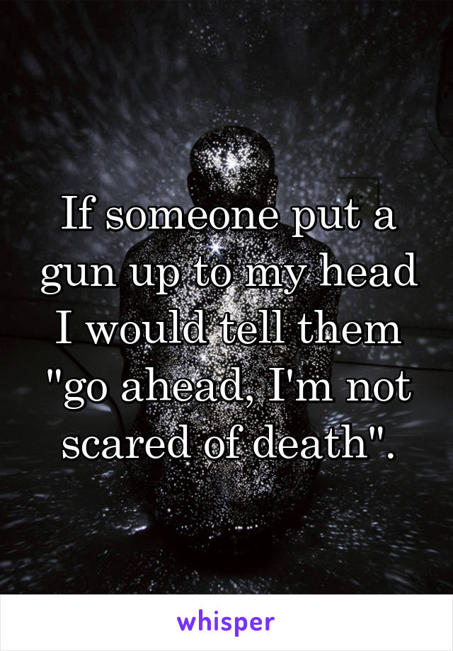 If someone put a gun up to my head I would tell them "go ahead, I'm not scared of death".