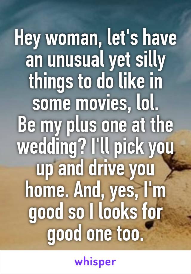 Hey woman, let's have an unusual yet silly things to do like in some movies, lol.
Be my plus one at the wedding? I'll pick you up and drive you home. And, yes, I'm good so I looks for good one too.