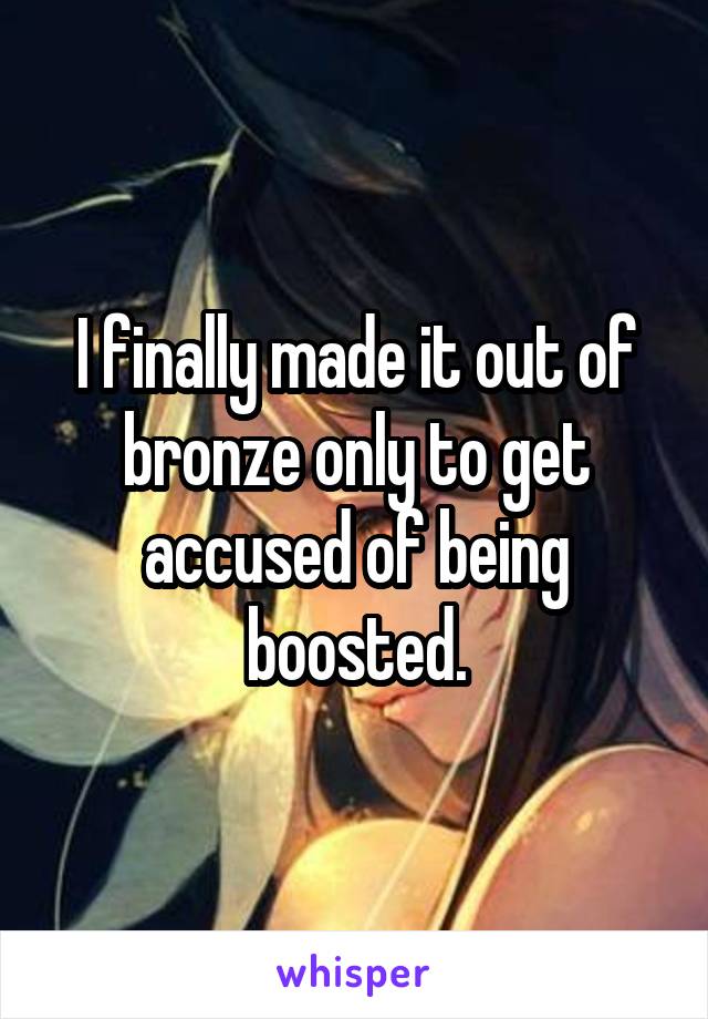 I finally made it out of bronze only to get accused of being boosted.