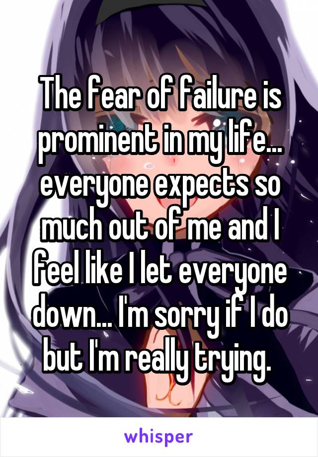 The fear of failure is prominent in my life... everyone expects so much out of me and I feel like I let everyone down... I'm sorry if I do but I'm really trying. 