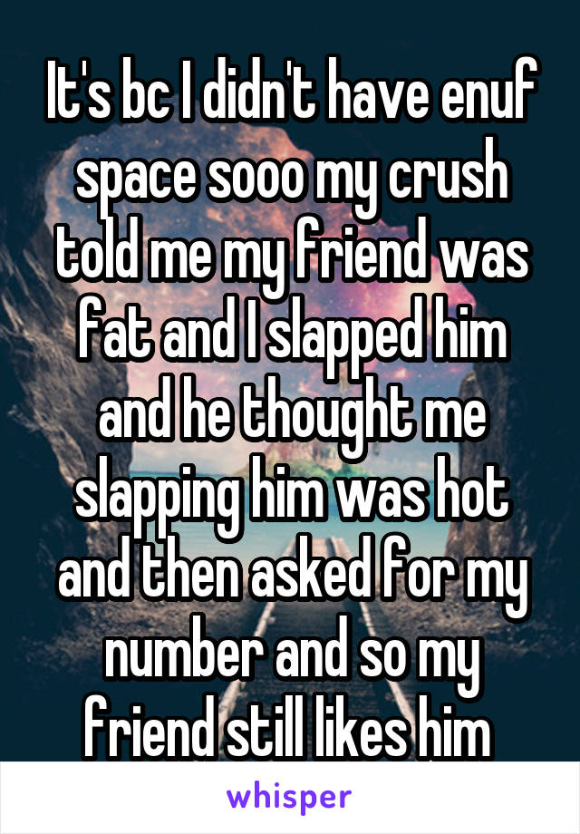 It's bc I didn't have enuf space sooo my crush told me my friend was fat and I slapped him and he thought me slapping him was hot and then asked for my number and so my friend still likes him 