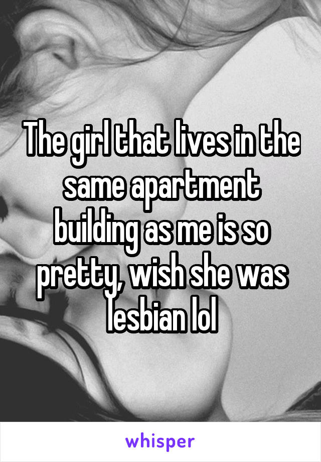 The girl that lives in the same apartment building as me is so pretty, wish she was lesbian lol