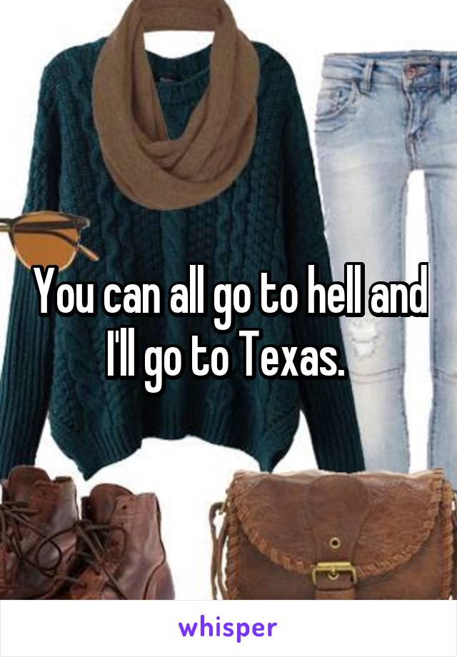 You can all go to hell and I'll go to Texas. 