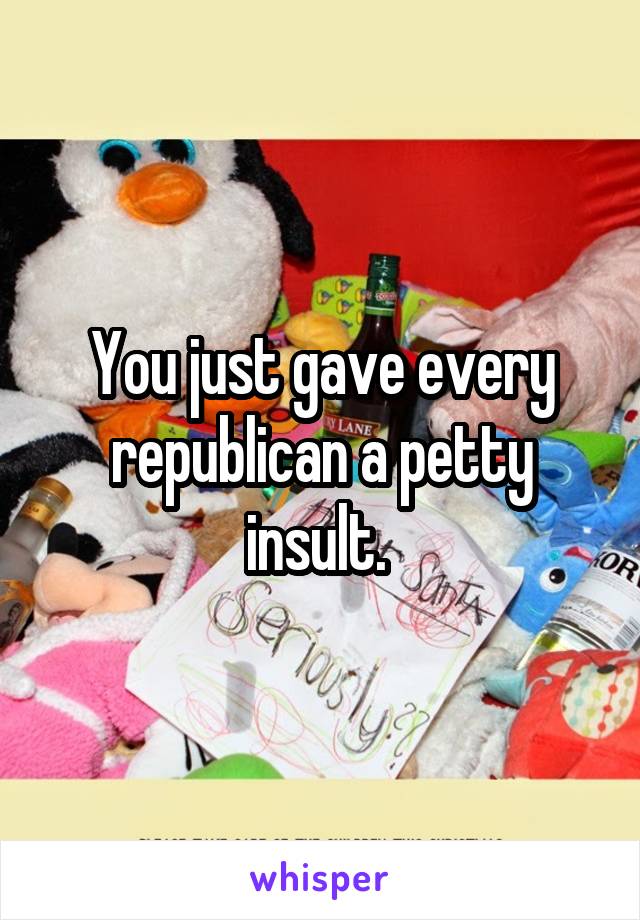 You just gave every republican a petty insult. 