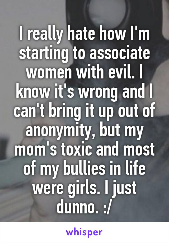 I really hate how I'm starting to associate women with evil. I know it's wrong and I can't bring it up out of anonymity, but my mom's toxic and most of my bullies in life were girls. I just dunno. :/