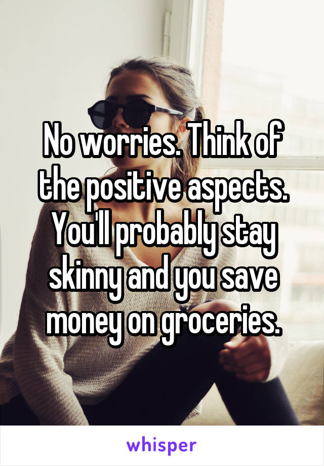 No worries. Think of the positive aspects. You'll probably stay skinny and you save money on groceries.