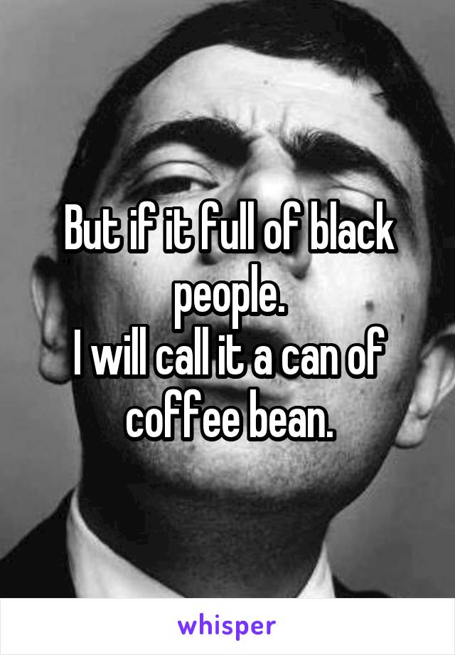 But if it full of black people.
I will call it a can of coffee bean.
