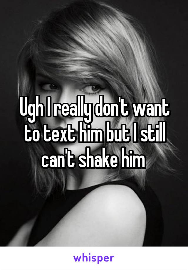 Ugh I really don't want to text him but I still can't shake him 