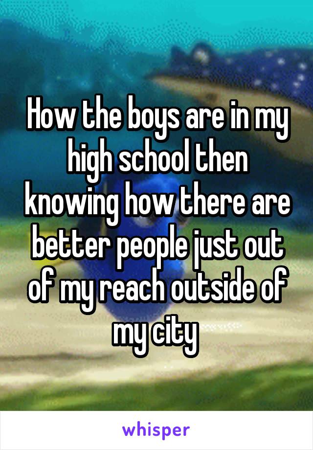 How the boys are in my high school then knowing how there are better people just out of my reach outside of my city 
