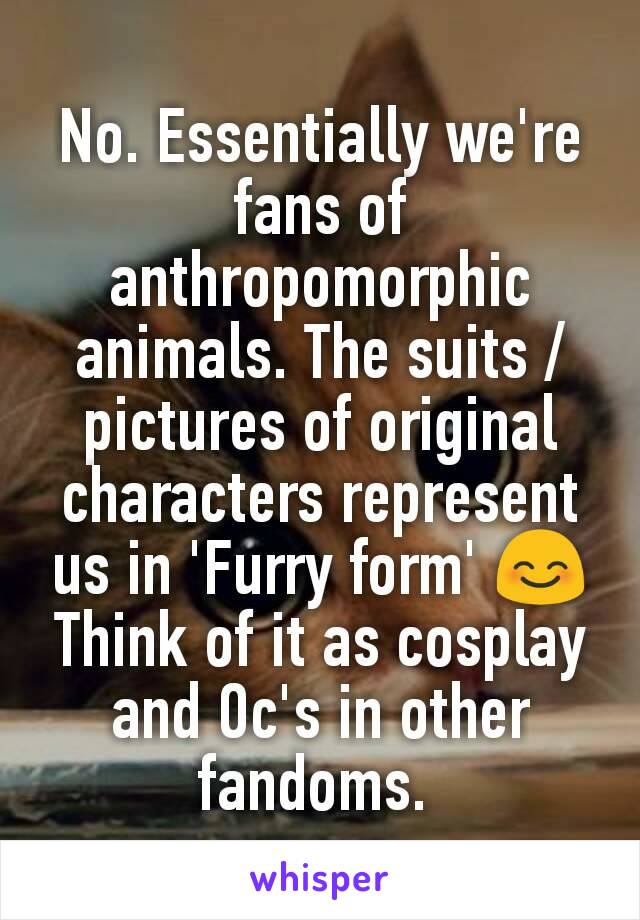 No. Essentially we're fans of anthropomorphic animals. The suits /pictures of original characters represent us in 'Furry form' 😊
Think of it as cosplay and Oc's in other fandoms. 