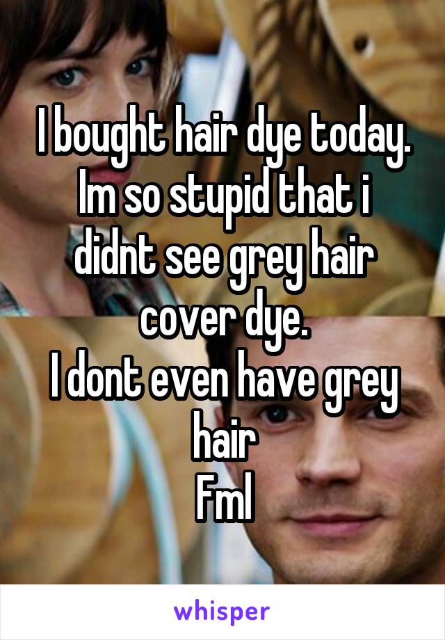 I bought hair dye today.
Im so stupid that i didnt see grey hair cover dye.
I dont even have grey hair
Fml