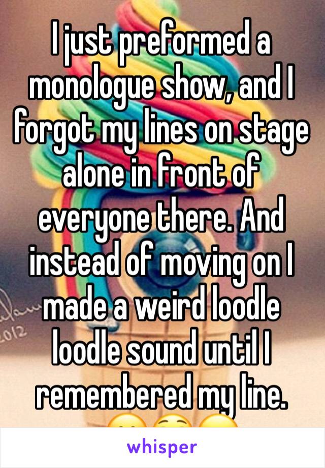 I just preformed a monologue show, and I forgot my lines on stage alone in front of everyone there. And instead of moving on I made a weird loodle loodle sound until I remembered my line. 
   🤗😳😖
