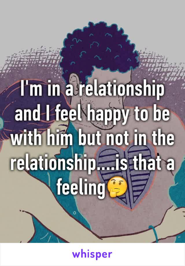 I'm in a relationship and I feel happy to be with him but not in the relationship....is that a feeling🤔