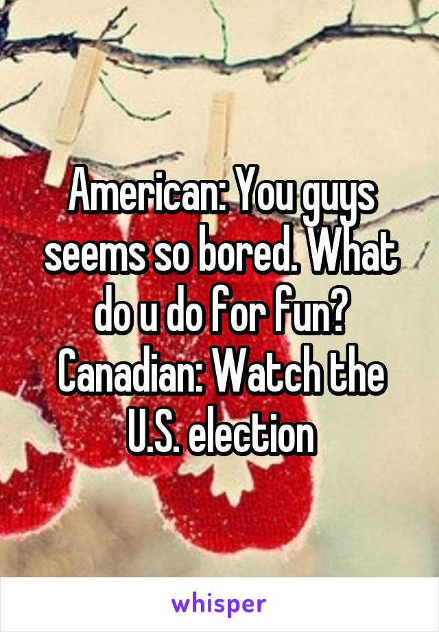 American: You guys seems so bored. What do u do for fun?
Canadian: Watch the U.S. election