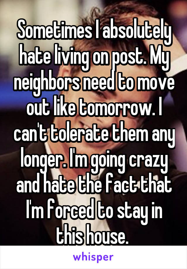 Sometimes I absolutely hate living on post. My neighbors need to move out like tomorrow. I can't tolerate them any longer. I'm going crazy and hate the fact that I'm forced to stay in this house. 