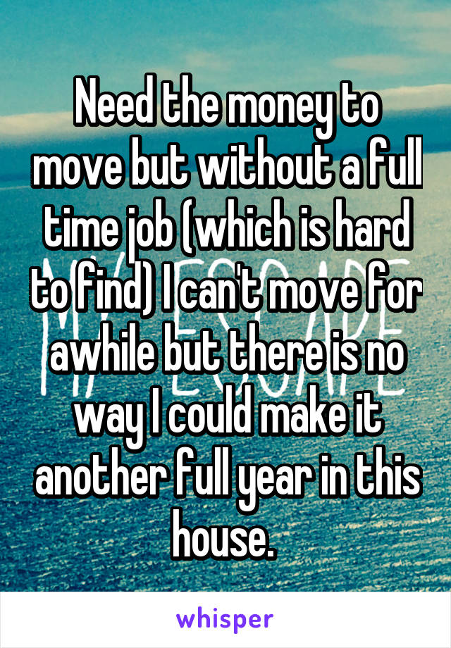 Need the money to move but without a full time job (which is hard to find) I can't move for awhile but there is no way I could make it another full year in this house. 