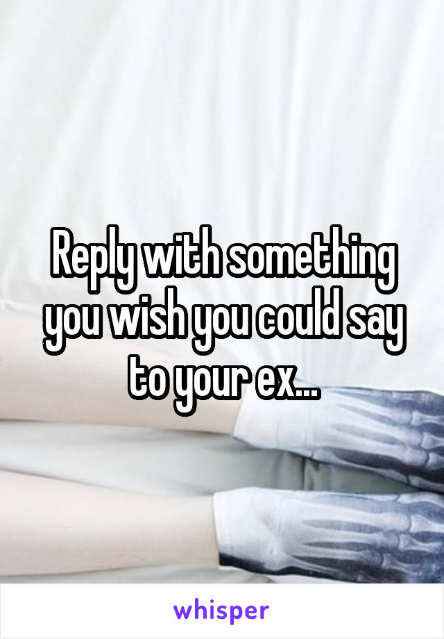 Reply with something you wish you could say to your ex...
