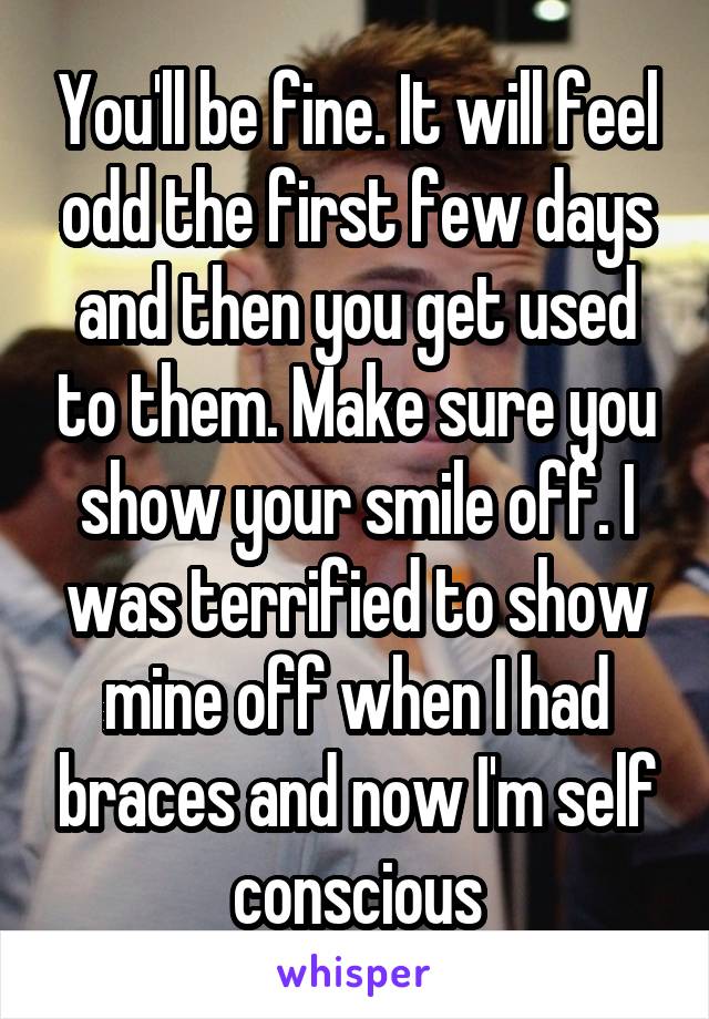You'll be fine. It will feel odd the first few days and then you get used to them. Make sure you show your smile off. I was terrified to show mine off when I had braces and now I'm self conscious