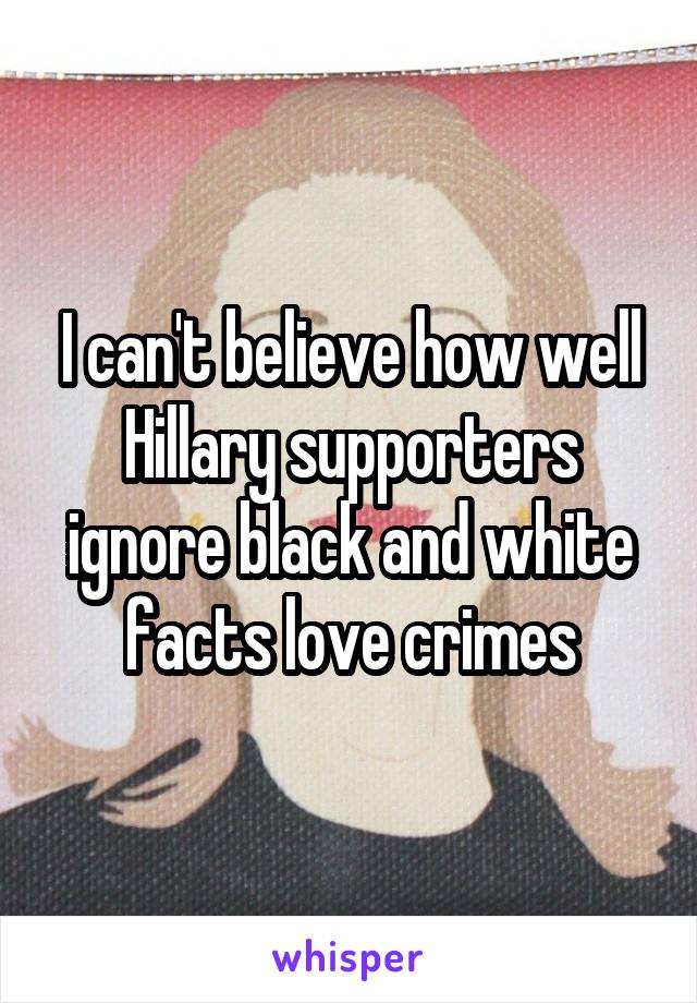 I can't believe how well Hillary supporters ignore black and white facts love crimes