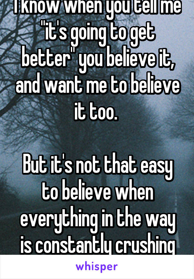 I know when you tell me "it's going to get better" you believe it, and want me to believe it too. 

But it's not that easy to believe when everything in the way is constantly crushing you. 