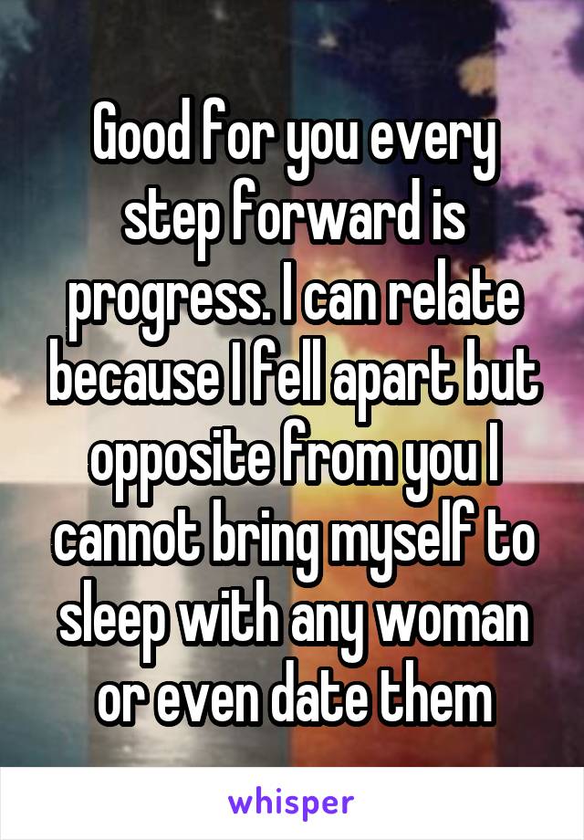 Good for you every step forward is progress. I can relate because I fell apart but opposite from you I cannot bring myself to sleep with any woman or even date them