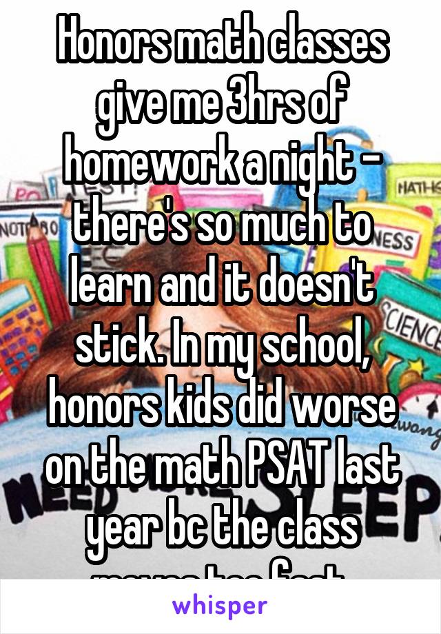Honors math classes give me 3hrs of homework a night - there's so much to learn and it doesn't stick. In my school, honors kids did worse on the math PSAT last year bc the class moves too fast.