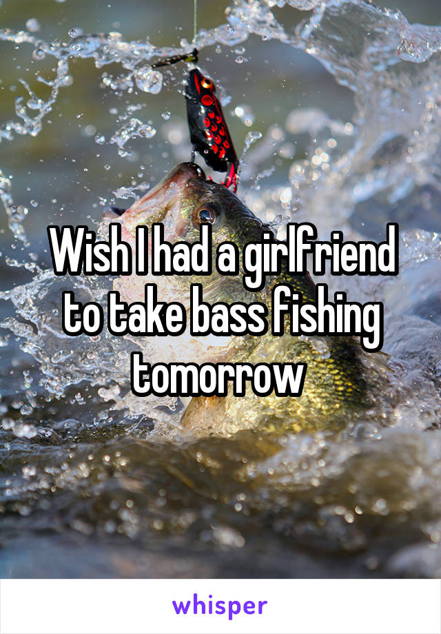 Wish I had a girlfriend to take bass fishing tomorrow 