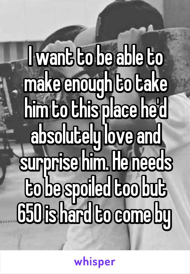 I want to be able to make enough to take him to this place he'd absolutely love and surprise him. He needs to be spoiled too but 650 is hard to come by 