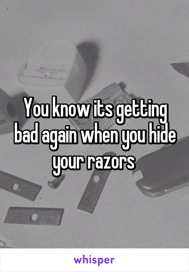 You know its getting bad again when you hide your razors 