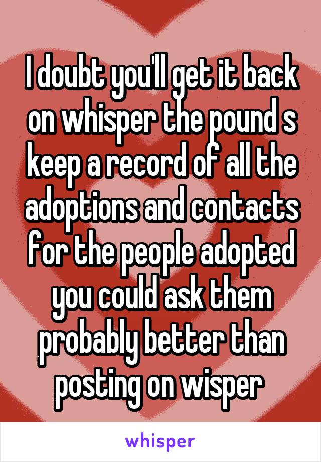 I doubt you'll get it back on whisper the pound s keep a record of all the adoptions and contacts for the people adopted you could ask them probably better than posting on wisper 