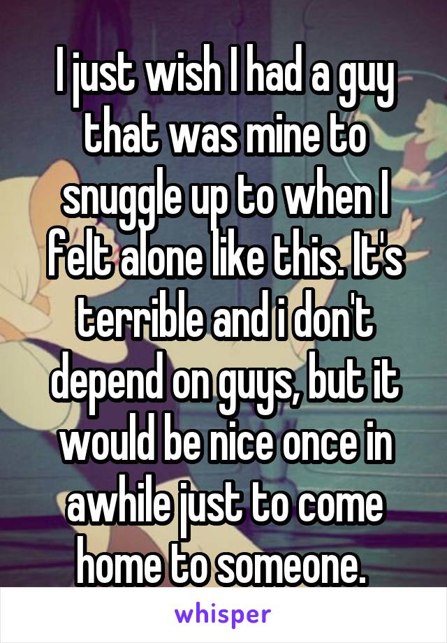 I just wish I had a guy that was mine to snuggle up to when I felt alone like this. It's terrible and i don't depend on guys, but it would be nice once in awhile just to come home to someone. 