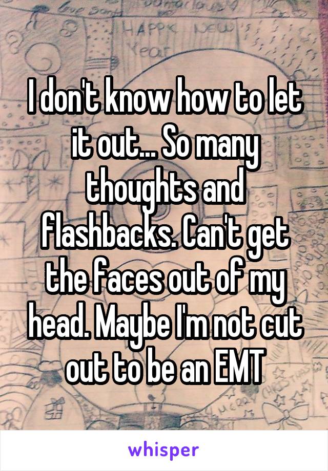 I don't know how to let it out... So many thoughts and flashbacks. Can't get the faces out of my head. Maybe I'm not cut out to be an EMT