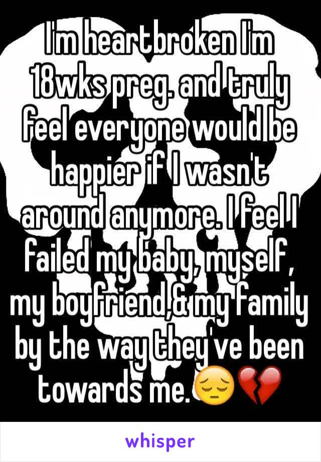 I'm heartbroken I'm 18wks preg. and truly feel everyone would be happier if I wasn't around anymore. I feel I failed my baby, myself, my boyfriend,& my family by the way they've been towards me.😔💔 