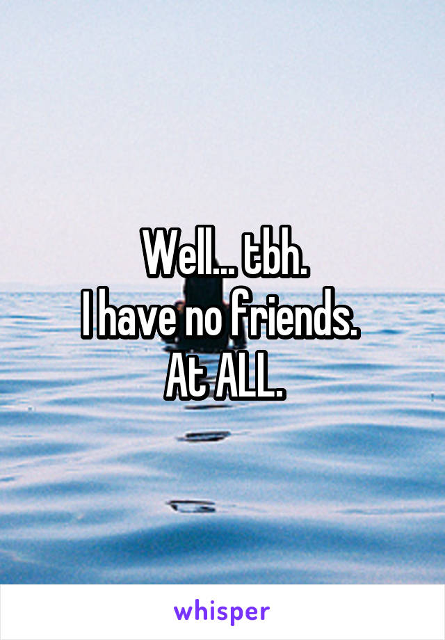 Well... tbh.
I have no friends. 
At ALL.