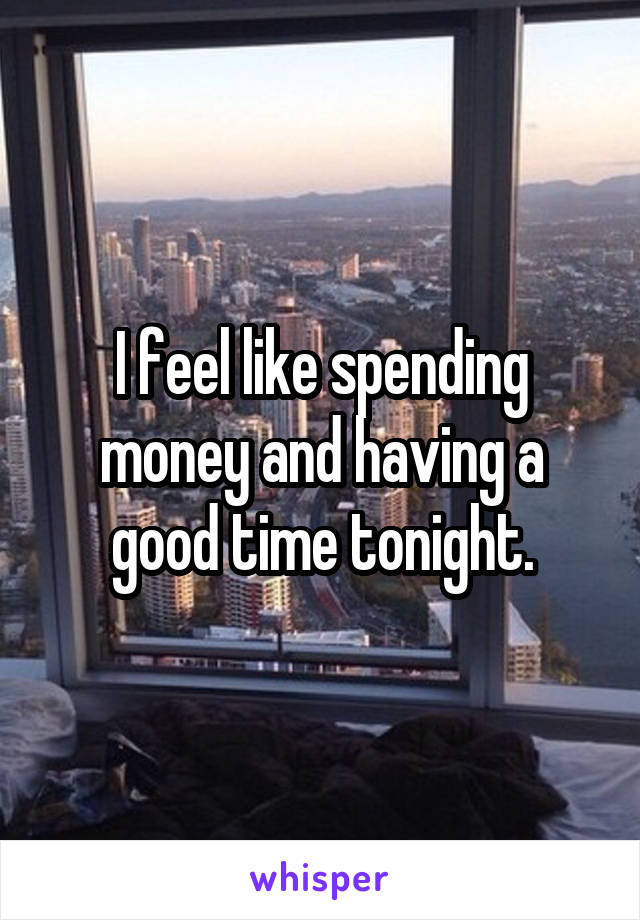 I feel like spending money and having a good time tonight.