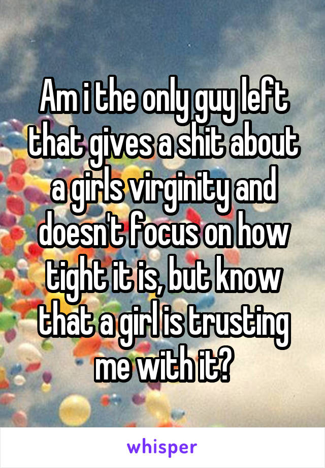 Am i the only guy left that gives a shit about a girls virginity and doesn't focus on how tight it is, but know that a girl is trusting me with it?