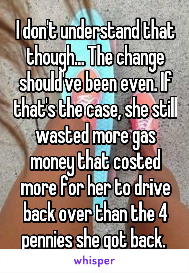 I don't understand that though... The change should've been even. If that's the case, she still wasted more gas money that costed more for her to drive back over than the 4 pennies she got back. 