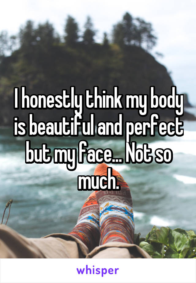 I honestly think my body is beautiful and perfect but my face... Not so much.