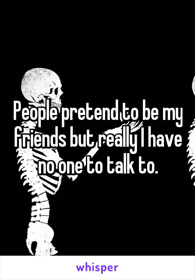 People pretend to be my friends but really I have no one to talk to.