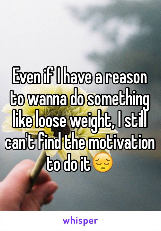 Even if I have a reason to wanna do something like loose weight, I still can't find the motivation to do it😔
