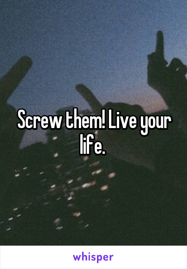 Screw them! Live your life. 