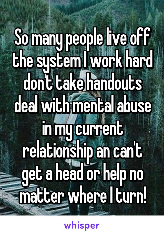 So many people live off the system I work hard don't take handouts deal with mental abuse in my current relationship an can't get a head or help no matter where I turn!