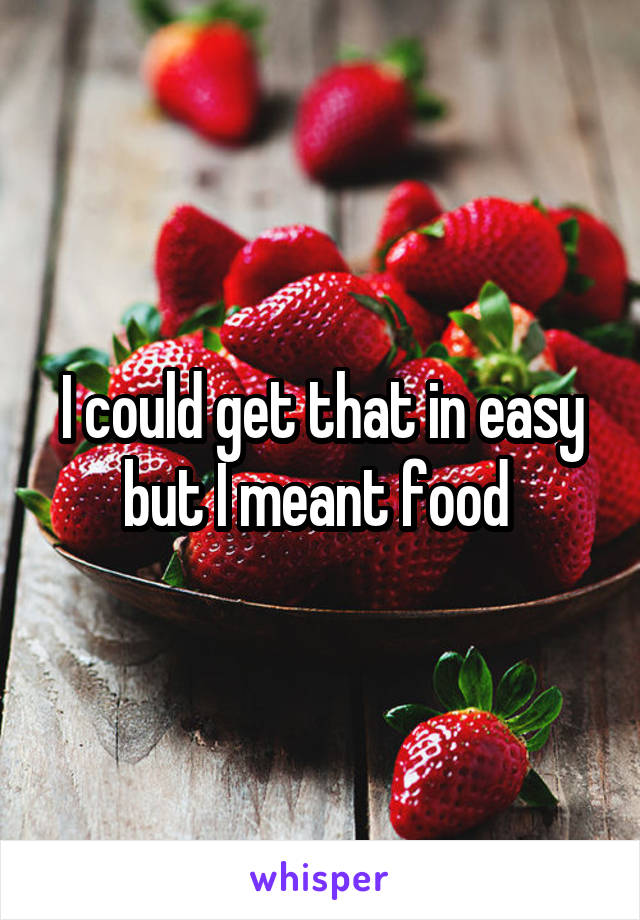 I could get that in easy but I meant food 