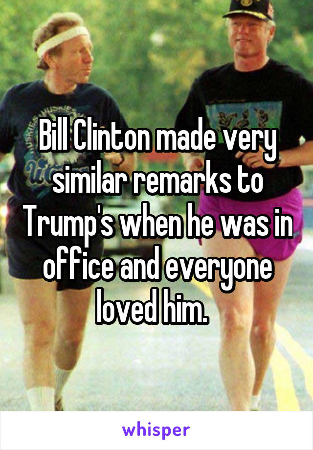 Bill Clinton made very similar remarks to Trump's when he was in office and everyone loved him.  